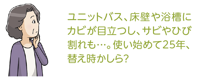 ユニットバス、床壁や浴槽にカビが目立つし、サビやひび割れも…。使い始めて25年、替え時かしら？