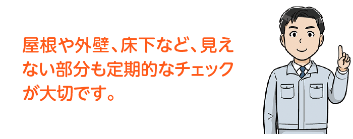 屋根や外壁、床下など、見えない部分も定期的なチェックが大切です。