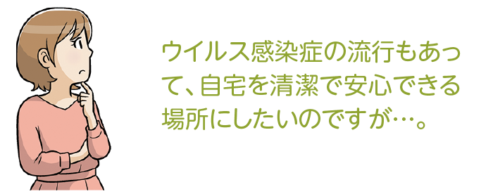 ウイルス感染症の流行もあって、自宅を清潔で安心できる場所にしたいのですが…。