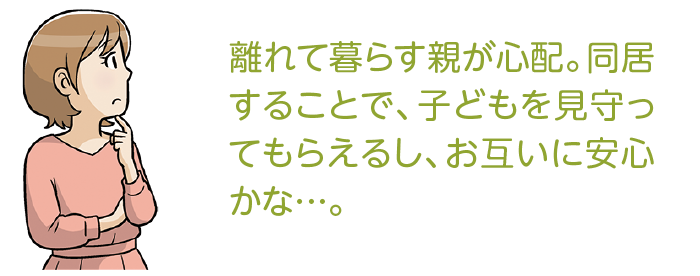 離れて暮らす親が心配。同居することで、子どもを見守ってもらえるし、お互いに安心かな…。