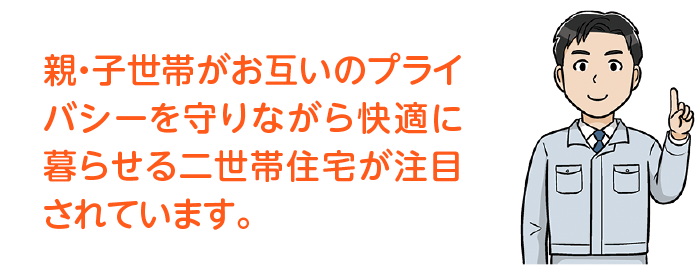 親・子世帯がお互いのプライバシーを守りながら快適に暮らせる二世帯住宅が注目されています。