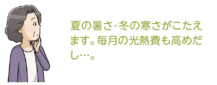 夏の暑さ・冬の寒さがこたえます。毎月の光熱費も高めだし…。