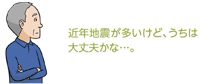 最近地震が多いけど、わが家は大丈夫かな…。